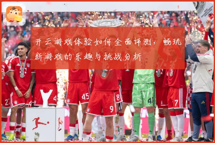 开云游戏体验如何全面评测，畅玩新游戏的乐趣与挑战分析