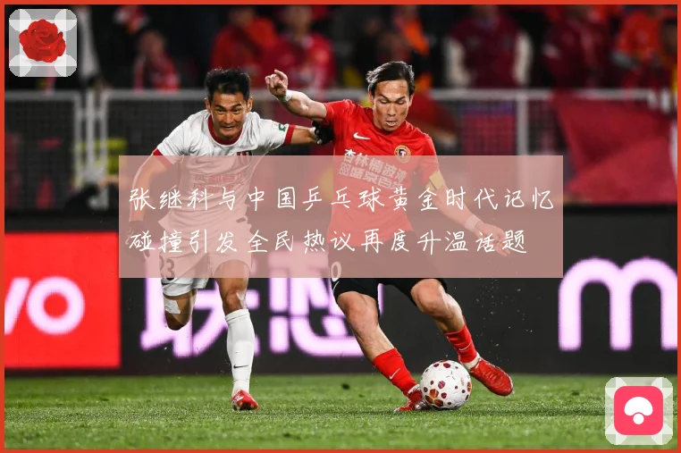 张继科与中国乒乓球黄金时代记忆碰撞引发全民热议再度升温话题