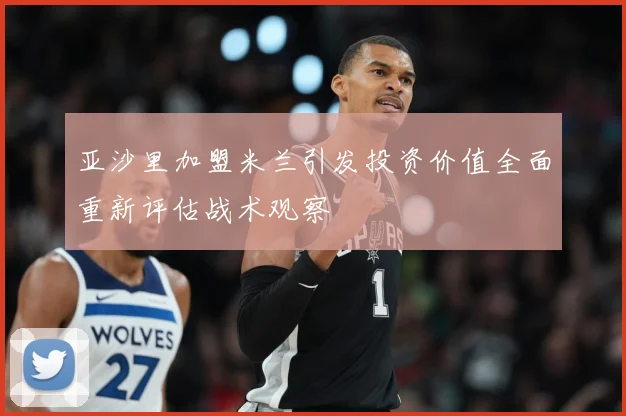 亚沙里加盟米兰引发投资价值全面重新评估战术观察