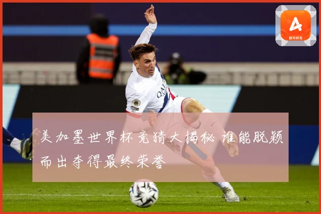 美加墨世界杯竞猜大揭秘 谁能脱颖而出夺得最终荣誉
