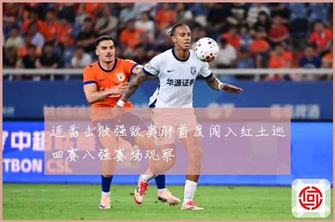 连番击败强敌奥胖首度闯入红土巡回赛八强赛场观察