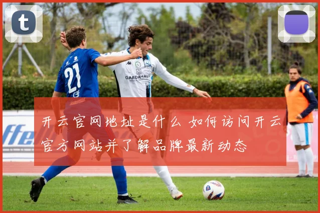 开云官网地址是什么 如何访问开云官方网站并了解品牌最新动态