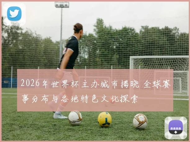 2026年世界杯主办城市揭晓 全球赛事分布与各地特色文化探索