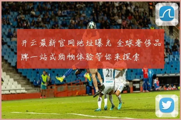 开云最新官网地址曝光 全球奢侈品牌一站式购物体验等你来探索