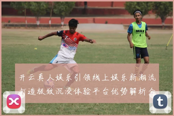 开云真人娱乐引领线上娱乐新潮流打造极致沉浸体验平台优势解析全