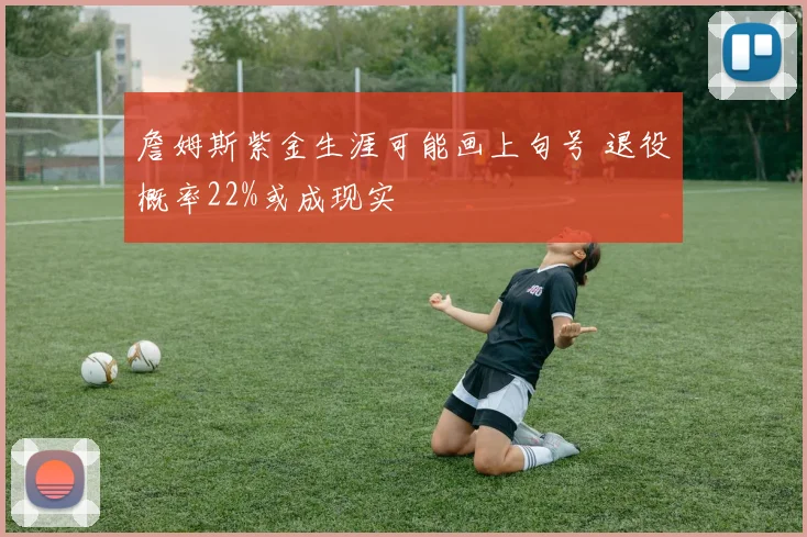 詹姆斯紫金生涯可能画上句号 退役概率22%或成现实