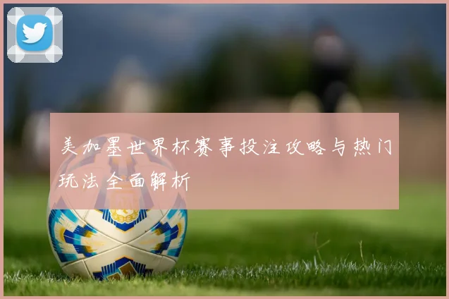 美加墨世界杯赛事投注攻略与热门玩法全面解析