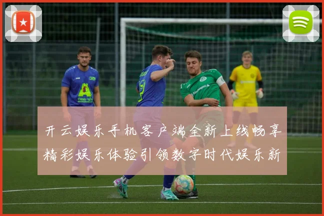 开云娱乐手机客户端全新上线畅享精彩娱乐体验引领数字时代娱乐新风尚