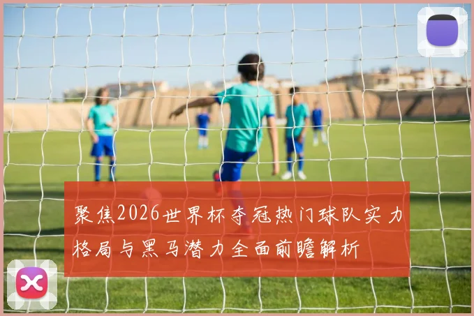 聚焦2026世界杯夺冠热门球队实力格局与黑马潜力全面前瞻解析